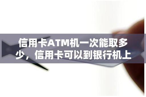 信用卡ATM机一次能取多少，信用卡可以到银行机上取现吗