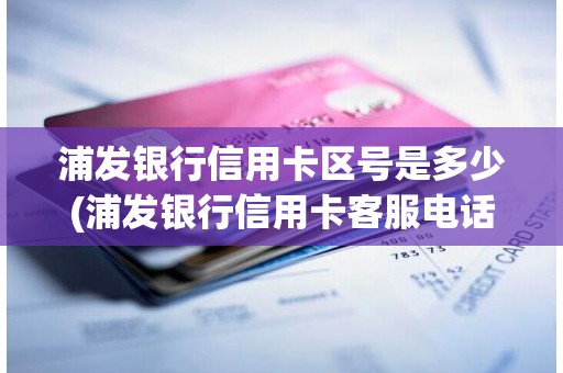 浦发银行信用卡区号是多少(浦发银行信用卡客服电话)