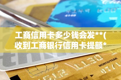工商信用卡多少钱会发**(收到工商银行信用卡提额**)