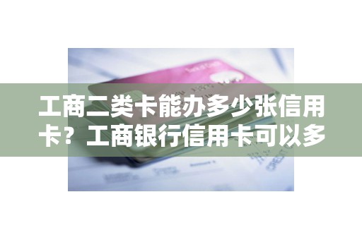 工商二类卡能办多少张信用卡？工商银行信用卡可以多涨吗
