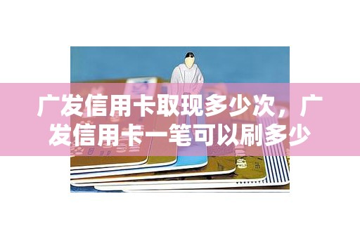 广发信用卡取现多少次，广发信用卡一笔可以刷多少