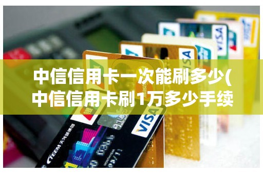 中信信用卡一次能刷多少(中信信用卡刷1万多少手续费)