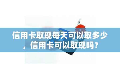 信用卡取现每天可以取多少，信用卡可以取现吗？