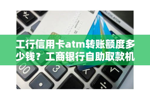 工行信用卡atm转账额度多少钱？工商银行自助取款机转账限额