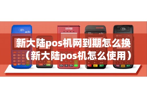新大陆pos机网到期怎么换（新大陆pos机怎么使用）