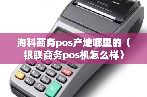 海科商务pos产地哪里的（银联商务pos机怎么样）