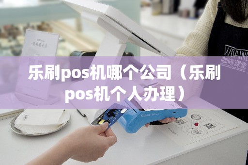 乐刷pos机哪个公司（乐刷pos机个人办理）