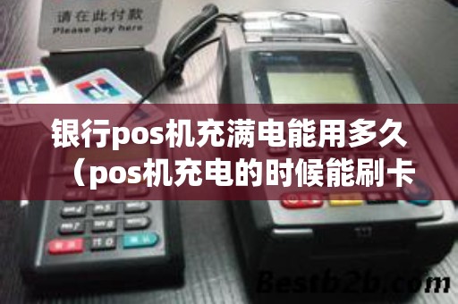 银行pos机充满电能用多久（pos机充电的时候能刷卡么）