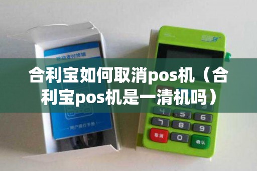 合利宝如何取消pos机（合利宝pos机是一清机吗）
