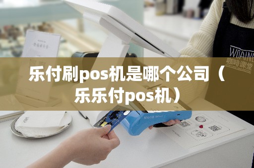 乐付刷pos机是哪个公司（乐乐付pos机）