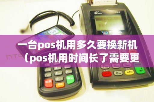 一台pos机用多久要换新机（pos机用时间长了需要更换吗）