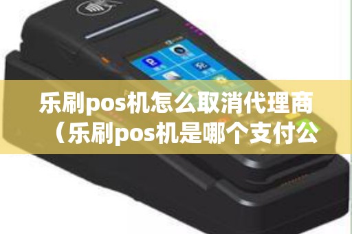 乐刷pos机怎么取消代理商（乐刷pos机是哪个支付公司的）