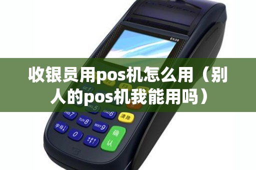 收银员用pos机怎么用（别人的pos机我能用吗）