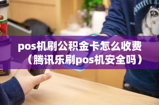 pos机刷公积金卡怎么收费（腾讯乐刷pos机安全吗）