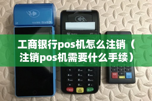 工商银行pos机怎么注销（注销pos机需要什么手续）