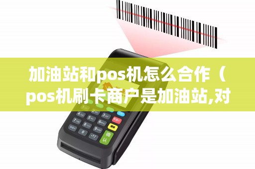 加油站和pos机怎么合作（pos机刷卡商户是加油站,对卡好吗）