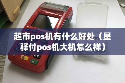 超市pos机有什么好处（星驿付pos机大机怎么样）