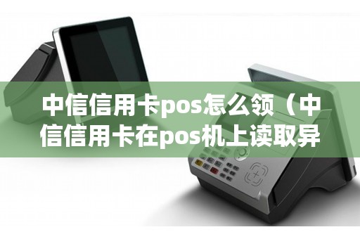 中信信用卡pos怎么领（中信信用卡在pos机上读取异常）