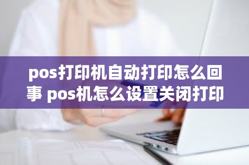 pos打印机自动打印怎么回事 pos机怎么设置关闭打印