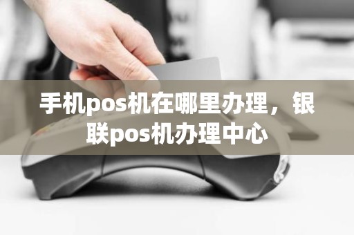 手机pos机在哪里办理，银联pos机办理中心