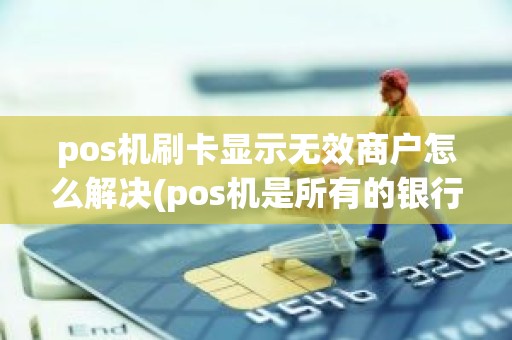 pos机刷卡显示无效商户怎么解决(pos机是所有的银行卡都可以刷吗)