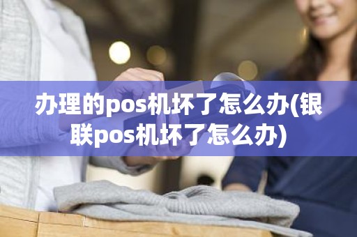 办理的pos机坏了怎么办(银联pos机坏了怎么办)