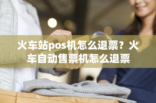 火车站pos机怎么退票？火车自动售票机怎么退票