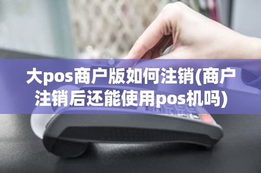 大pos商户版如何注销(商户注销后还能使用pos机吗)