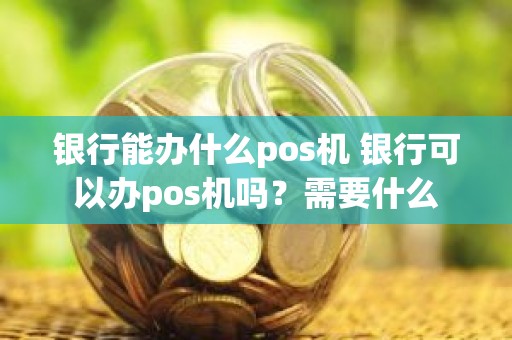 银行能办什么pos机 银行可以办pos机吗？需要什么