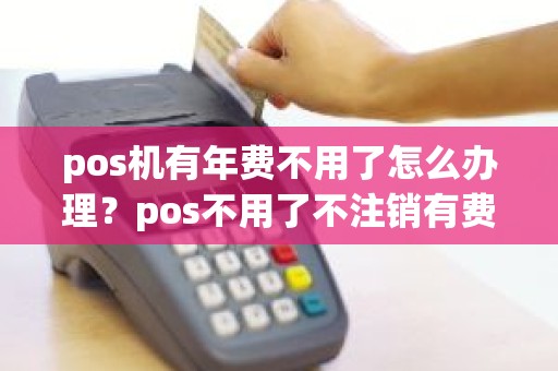 pos机有年费不用了怎么办理？pos不用了不注销有费用吗