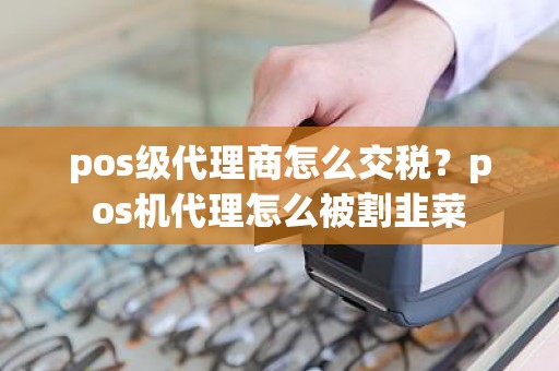 pos级代理商怎么交税？pos机代理怎么被割韭菜