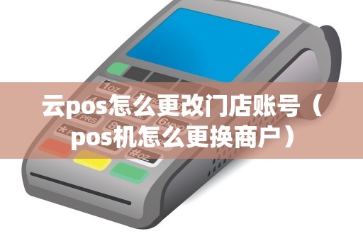 云pos怎么更改门店账号(pos机怎么更换商户) 云pos怎么更改门店账号(pos机怎么更换商户)