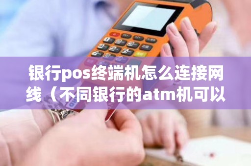 银行pos终端机怎么连接网线（不同银行的atm机可以存钱吗）