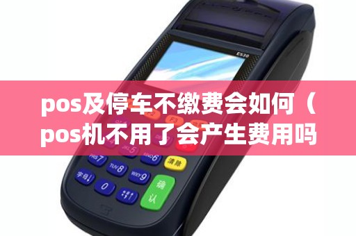pos及停车不缴费会如何（pos机不用了会产生费用吗）