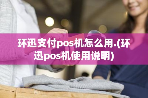 环迅支付pos机怎么用.(环迅pos机使用说明)