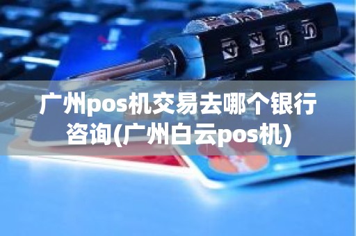 广州pos机交易去哪个银行咨询(广州白云pos机)
