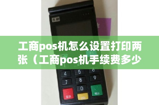 工商pos机怎么设置打印两张（工商pos机手续费多少）