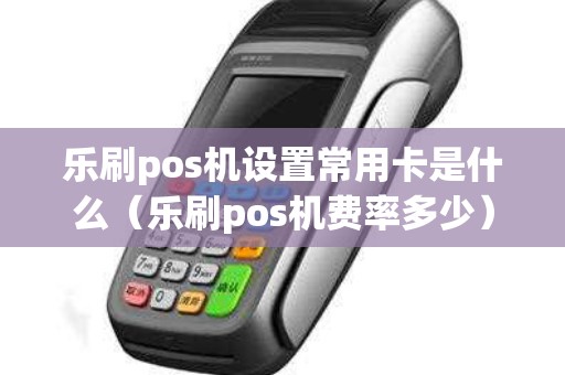 乐刷pos机设置常用卡是什么（乐刷pos机费率多少）