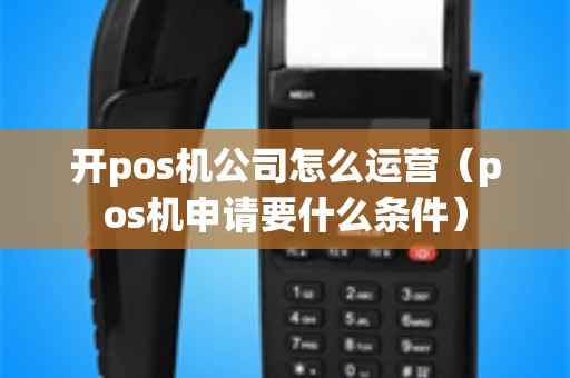 开pos机公司怎么运营（pos机申请要什么条件）