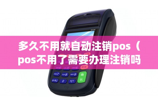 多久不用就自动注销pos（pos不用了需要办理注销吗）