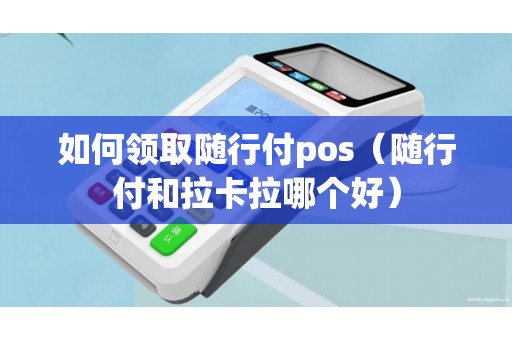 如何领取随行付pos（随行付和拉卡拉哪个好）