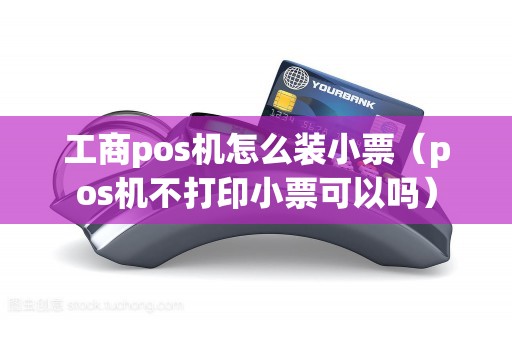 工商pos机怎么装小票（pos机不打印小票可以吗）