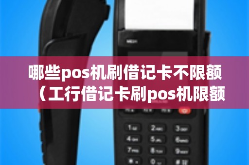 哪些pos机刷借记卡不限额（工行借记卡刷pos机限额）