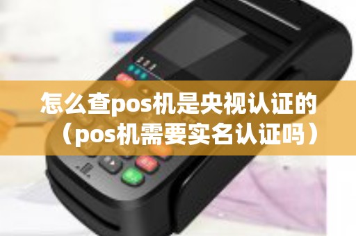 怎么查pos机是央视认证的（pos机需要实名认证吗）