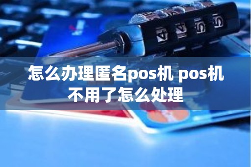怎么办理匿名pos机 pos机不用了怎么处理
