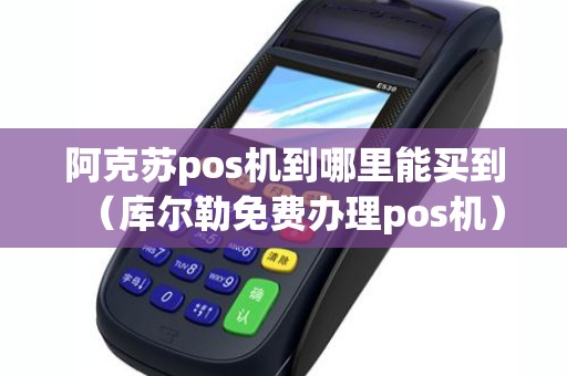 阿克苏pos机到哪里能买到（库尔勒免费办理pos机）
