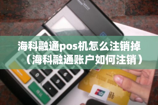 海科融通pos机怎么注销掉（海科融通账户如何注销）