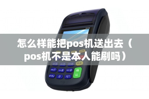 怎么样能把pos机送出去（pos机不是本人能刷吗）