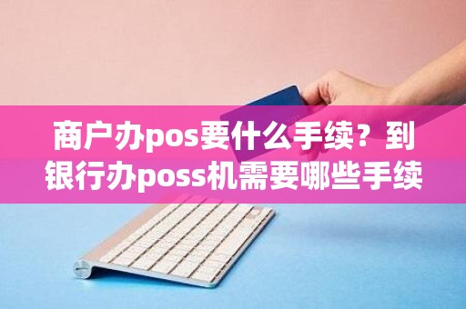 商户办pos要什么手续？到银行办poss机需要哪些手续