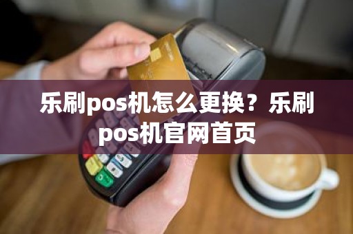乐刷pos机怎么更换？乐刷pos机官网首页